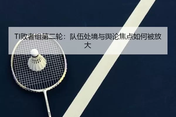TI败者组第二轮：队伍处境与舆论焦点如何被放大