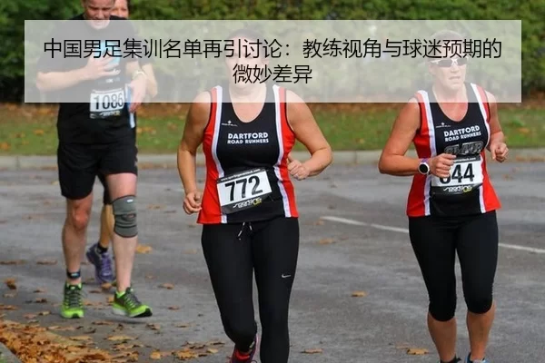 中国男足集训名单再引讨论：教练视角与球迷预期的微妙差异